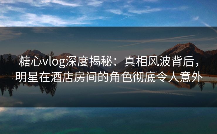 糖心vlog深度揭秘:真相风波背后,明星在酒店房间的角色彻底令人意外 糖心vlog深度揭秘:真相风波背后,明星在酒店房间的角色彻底令人意外