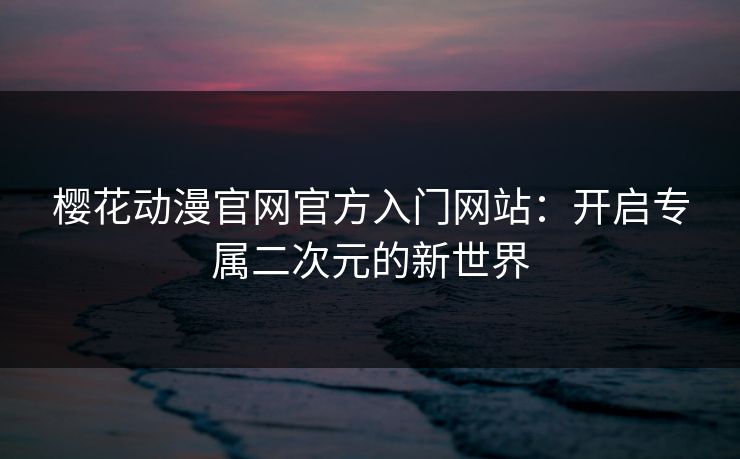 樱花动漫官网官方入门网站:开启专属二次元的新世界 樱花动漫官网官方入门网站:开启专属二次元的新世界