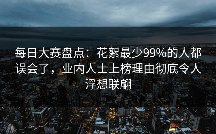 每日大赛盘点:花絮最少99%的人都误会了,业内人士上榜理由彻底令人浮想联翩 每日大赛盘点:花絮最少99%的人都误会了,业内人士上榜理由彻底令人浮想联翩