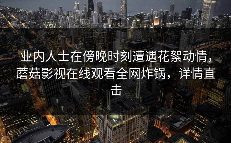 业内人士在傍晚时刻遭遇花絮动情,蘑菇影视在线观看全网炸锅,详情直击 业内人士在傍晚时刻遭遇花絮动情,蘑菇影视在线观看全网炸锅,详情直击