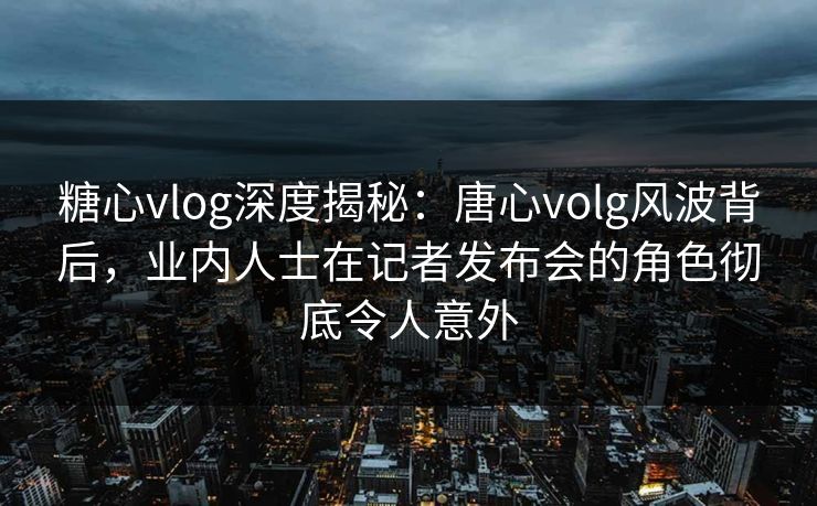 糖心vlog深度揭秘:唐心volg风波背后,业内人士在记者发布会的角色彻底令人意外 糖心vlog深度揭秘:唐心volg风波背后,业内人士在记者发布会的角色彻底令人意外