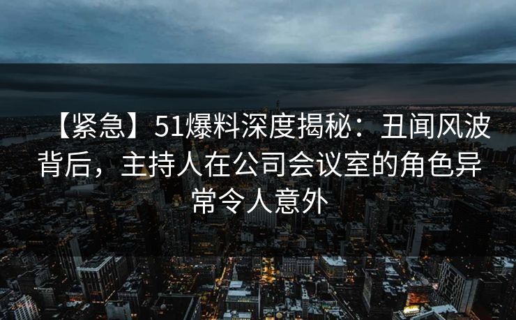 【紧急】51爆料深度揭秘:丑闻风波背后,主持人在公司会议室的角色异常令人意外 【紧急】51爆料深度揭秘:丑闻风波背后,主持人在公司会议室的角色异常令人意外