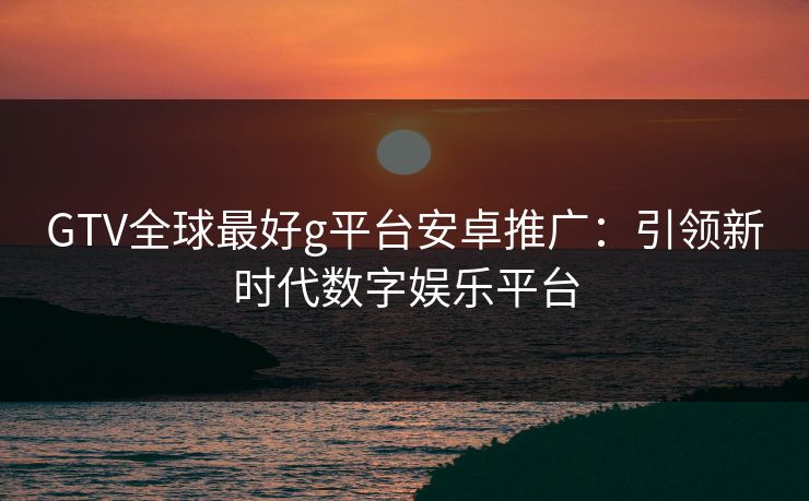 GTV全球最好g平台安卓推广：引领新时代数字娱乐平台