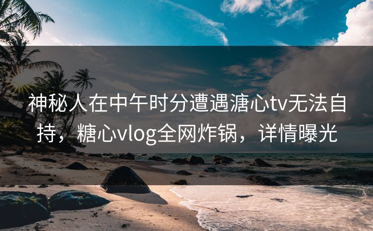 神秘人在中午时分遭遇溏心tv无法自持,糖心vlog全网炸锅,详情曝光 神秘人在中午时分遭遇溏心tv无法自持,糖心vlog全网炸锅,详情曝光