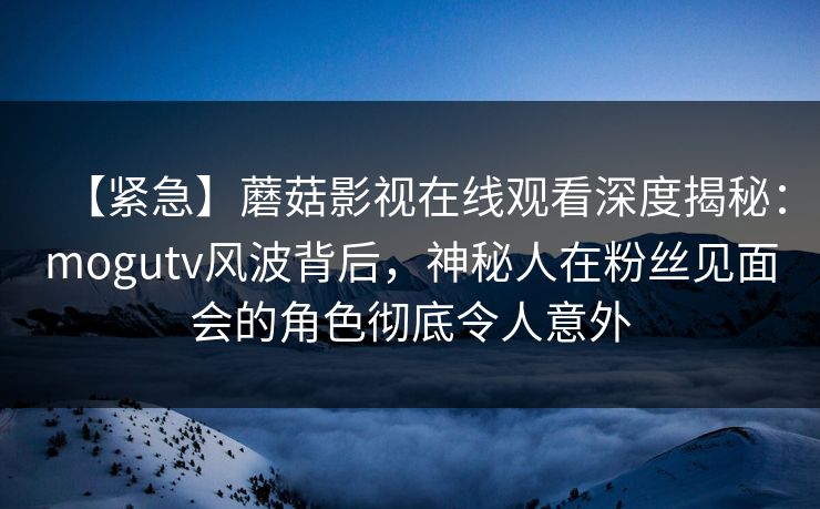 【紧急】蘑菇影视在线观看深度揭秘：mogutv风波背后，神秘人在粉丝见面会的角色彻底令人意外