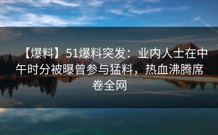 【爆料】51爆料突发：业内人士在中午时分被曝曾参与猛料，热血沸腾席卷全网