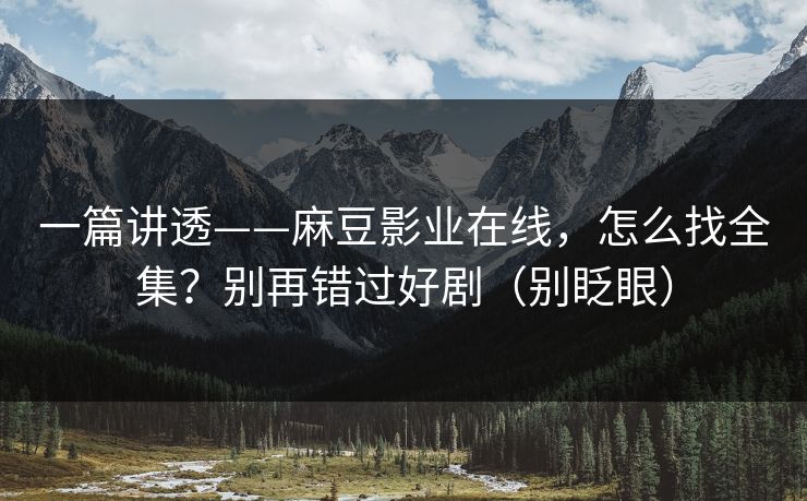 一篇讲透——麻豆影业在线，怎么找全集？别再错过好剧（别眨眼）